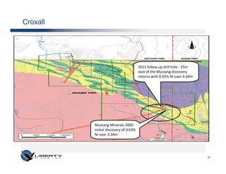 Croxall




                                      2011 follow up drill hole - 25m
                                      east of the Mustang discovery
                                      returns with 0.92% Ni over 4.20m




          Mustang Minerals 2005
          nickel discovery of 0.63%
          Ni over 3.34m




                                                                         27
 