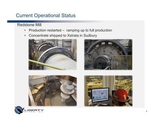 Current Operational Status
Redstone Mill
   • Production restarted – ramping up to full production
   • Concentrate shipped to Xstrata in Sudbury




                                                            9
 