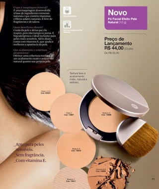 O que é maquiagem mineral?
É uma maquiagem desenvolvida
à base de ingredientes minerais
naturais e que contém vitaminas
e filtros solares naturais. É livre de
fragrâncias e de talcos.

Quais benefícios oferece?
Cuida da pele e deixa que ela
respire, pois não tampa os poros. É
hipoalergênica e ideal inclusive para
peles mais sensíveis. Além disso,
conta com vitamina E, que ajuda a
melhorar a aparência da pele.

Que acabamento e cobertura
proporciona?
Oferece uma cobertura média e
um acabamento mate e sedoso tão
natural quanto sua própria pele.




_Apto para peles
 sensíveis.
_Sem fragrância.
_Com vitamina E.
 