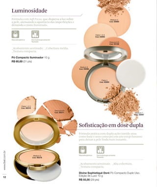 Luminosidade
Fórmula com Soft Focus, que dispersa a luz sobre
a pele, atenuando a aparência das imperfeições e
deixando o rosto iluminado.




_Acabamento acetinado. _Cobertura média.
_Textura compacta.




                                                   Sofisticação em dose dupla
                                                   Fórmula prática com dupla ação (úmido atua
                                                   como base e seco como pó) em um estojo luxuoso
                                                   para deixar a pele linda num instante.




                                                   _Acabamento semimate. _Alta cobertura.
                                                   _Textura compacta.
 