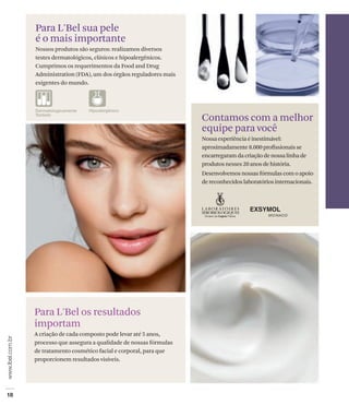 Para L'Bel sua pele
é o mais importante
Nossos produtos são seguros: realizamos diversos
testes dermatológicos, clínicos e hipoalergênicos.
Cumprimos os requerimentos da Food and Drug
Administration (FDA), um dos órgãos reguladores mais
exigentes do mundo.




                                                       Contamos com a melhor
                                                       equipe para você
                                                       Nossa experiência é inestimável:
                                                       aproximadamente 8.000 profissionais se
                                                       encarregaram da criação de nossa linha de
                                                       produtos nesses 20 anos de história.
                                                       Desenvolvemos nossas fórmulas com o apoio
                                                       de reconhecidos laboratórios internacionais.




Para L'Bel os resultados
importam
A criação de cada composto pode levar até 5 anos,
processo que assegura a qualidade de nossas fórmulas
de tratamento cosmético facial e corporal, para que
proporcionem resultados visíveis.
 