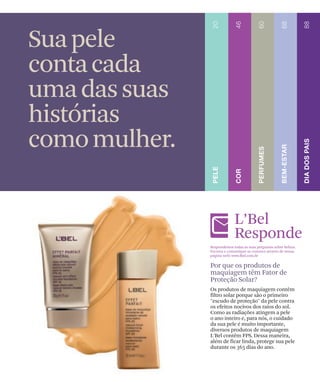 Sua pele
conta cada
uma das suas
histórias
como mulher.

                            L’Bel
                            Responde
               Respondemos todas as suas perguntas sobre beleza.
               Escreva e comunique-se conosco através de nossa
               página web: www.lbel.com.br

               Por que os produtos de
               maquiagem têm Fator de
               Proteção Solar?
               Os produtos de maquiagem contêm
               filtro solar porque são o primeiro
               "escudo de proteção" da pele contra
               os efeitos nocivos dos raios do sol.
               Como as radiações atingem a pele
               o ano inteiro e, para nós, o cuidado
               da sua pele é muito importante,
               diversos produtos de maquiagem
               L'Bel contêm FPS. Dessa maneira,
               além de ficar linda, protege sua pele
               durante os 365 dias do ano.
 