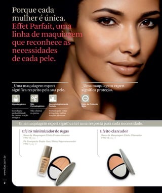 Porque cada
mulher é única.
Effet Parfait, uma
linha de maquiagem
que reconhece as
necessidades
de cada pele.


_Uma maquiagem expert                                  _Uma maquiagem expert
significa respeito pela sua pele.                      significa proteção.




Com baixa          Não obstrui   Testado para evitar
probabilidade      os poros.     irritações e outras
de causar reação                 reações adversas.
alérgica.

    _Uma maquiagem expert significa ter uma resposta para cada necessidade.

          Efeito minimizador de rugas                           Efeito clareador
 