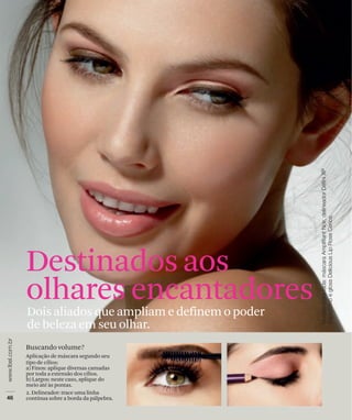Destinados aos
olhares encantadores
Dois aliados que ampliam e definem o poder
de beleza em seu olhar.
Buscando volume?
Aplicação de máscara segundo seu
tipo de cílios:
a) Finos: aplique diversas camadas
por toda a extensão dos cílios.
b) Largos: neste caso, aplique do
meio até às pontas.
2. Delineador: trace uma linha
contínua sobre a borda da pálpebra.
 
