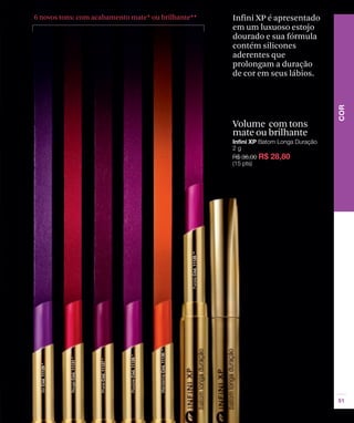 6 novos tons: com acabamento mate* ou brilhante**   Infini XP é apresentado
                                                    em um luxuoso estojo
                                                    dourado e sua fórmula
                                                    contém silicones
                                                    aderentes que
                                                    prolongam a duração
                                                    de cor em seus lábios.




                                                    Volume com tons
                                                    mate ou brilhante
 