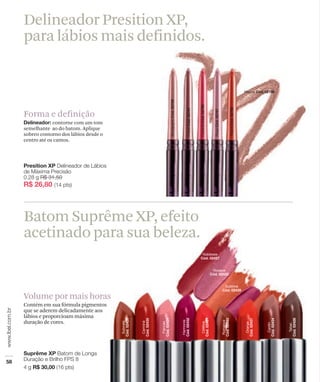 Delineador Presition XP,
para lábios mais definidos.



Forma e definição
             contorne com um tom
semelhante ao do batom. Aplique
sobreo contorno dos lábios desde o
centro até os cantos.




Batom Suprême XP, efeito
acetinado para sua beleza.


Volume por mais horas
Contém em sua fórmula pigmentos
que se aderem delicadamente aos
lábios e proporcioam máxima
duração de cores.
 