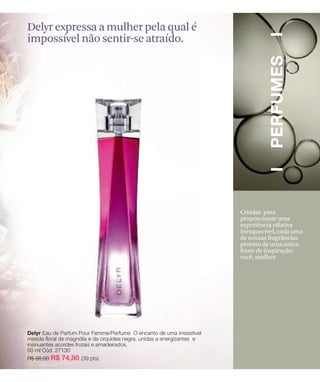 Delyr expressa a mulher pela qual é
impossível não sentir-se atraído.




                                      Criadas para
                                      proporcionar uma
                                      experiência olfativa
                                      inesquecível, cada uma
                                      de nossas fragrâncias
                                      provém de uma única
                                      fonte de inspiração:
                                      você, mulher.
 