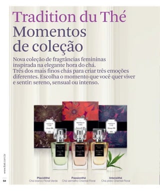 Tradition du Thé
Momentos
de coleção
Nova coleção de fragrâncias femininas
inspirada na elegante hora do chá.
Três dos mais finos chás para criar três emoções
diferentes. Escolha o momento que você quer viver
e sentir: sereno, sensual ou intenso.
 