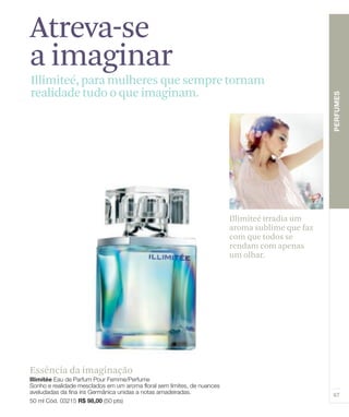 Atreva-se
a imaginar
Illimiteé, para mulheres que sempre tornam
realidade tudo o que imaginam.




                                   Illimiteé irradia um
                                   aroma sublime que faz
                                   com que todos se
                                   rendam com apenas
                                   um olhar.




Essência da imaginação
 