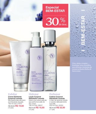 30     %
                            dedesc.




                                      Viva, sinta e respire ...
                                      Entregue seus sentidos
                                      aos aromas e texturas de
                                      nossa exclusiva linha de
                                      bem-estar.




Esfoliar   Hidratar   Perfumar
 