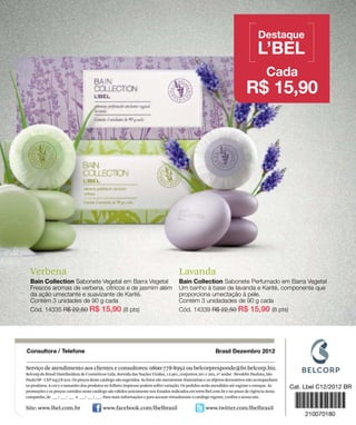 Verbena                                                                            Lavanda




Serviço de atendimento aos clientes e consultores: 0800-778-8992 ou belcorpresponde@br.belcorp.biz.
Belcorp do Brasil Distribuidora de Cosméticos Ltda. Avenida das Nações Unidas, 12.901, conjuntos 201 e 202, 2º andar - Brooklin Paulista, São
Paulo/SP - CEP 04578-910. Os preços deste catálogo são sugeridos. As fotos são meramente ilustrativas e os objetos decorativos não acompanham
os produtos. A cor e o tamanho dos produtos no folheto impresso podem sofrer variação. Os pedidos serão atendidos até esgotar o estoque. As
promoções e os preços contidos neste catálogo são válidos unicamente nos Estados indicados em www.lbel.com.br e no prazo de vigência desta
campanha, de ___/ ___/ ___ a ___/ ___/ ___. Para mais informações e para acessar virtualmente o catálogo vigente, confira o nosso site.

Site: www.lbel.com.br                      www.facebook.com/lbelbrasil                              www.twitter.com/lbelbrasil
 