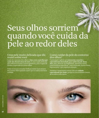 Seus olhos sorriem
quando você cuida da
pele ao redor deles
Uma pele muito delicada que diz                            Como cuidar da pele do contorno
muito sobre você                                           dos olhos?
A pele do contorno dos olhos é cinco vezes mais fina que   O principal é aplicar um tratamento cosmético
a pele das demais áreas do rosto. É uma região delicada    especialmente formulado para cuidar da pele dessa
que influencia muito a nossa aparência, pois é capaz de    área, pois, além da sua fragilidade, apresenta outras
mudar a expressão do nosso olhar.                          características específicas - mais ressecada, menos firme,
                                                           hipersensível - que requerem atenção.
Todas as nossas emoções brilham muito mais através
dos nossos olhos quando a pele que os rodeia está bem      Também é importante contar com um cuidado
cuidada.                                                   especializado por idade, porque as necessidades variam
                                                           de acordo a cada época.
 