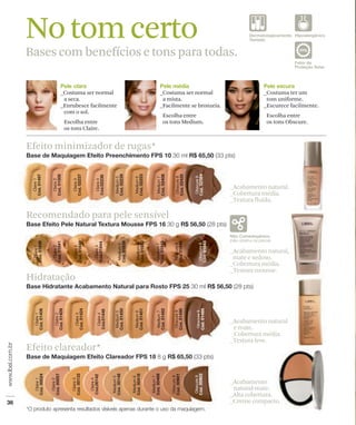 No tom certo
Bases com benefícios e tons para todas.




Efeito minimizador de rugas*


                                     _Acabamento natural.
                                     _Cobertura média.
                                     _Textura fluida.

Recomendado para pele sensível


                                     _Acabamento natural,
                                      mate e sedoso.
                                     _Cobertura média.
                                     _Textura mousse.
Hidratação



                                     _Acabamento natural
                                      e mate.
                                     _Cobertura média.
                                     _Textura leve.
Efeito clareador*


                                     _Acabamento
                                      natural-mate.
                                     _Alta cobertura.
                                     _Creme compacto.
 