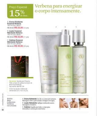 Verbena para energizar
15%
  de desc.
                       o corpo intensamente.




                           Use de 2 a 3 vezes por semana.
    Massageie sobre a pele úmida e enxágue com água.
                            Aplique realizando suaves
    massagens circulares.
                  Espalhe por todo o corpo para
    intensificar o aroma por mais horas.
 