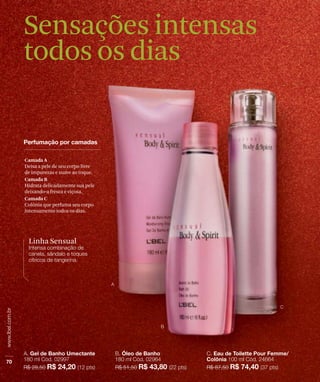 Sensações intensas
todos os dias


Camada A
Deixa a pele de seu corpo livre
de impurezas e suave ao toque.
Camada B
Hidrata delicadamente sua pele
deixando-a fresca e viçosa.
Camada C
Colônia que perfuma seu corpo
intensamente todos os dias.




 Linha Sensual
 