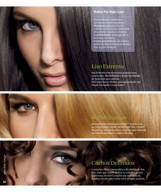 Para melhores resultados,
  incorpore a linha completa:
  Shampoo: aplique sobre os
  cabelos molhados até obter uma
  abundante espuma e enxágue.
  Condicionador: deixe agir por 3
  minutos e enxágue.
  Creme para Pentear: use sobre o
  cabelo preferencialmente úmido.
  Não requer enxágue.




Liso Extremo
Sua fórmula com Keraction proporciona
umectação, flexibilidade e maior facilidade
de penteado aos cabelos.
Fios mais lisos e fortes, protagonizando um
visual renovado e encantador.




Brilho Intenso
Sua exclusiva tecnologia LuminiTM System atua
na estrutura do cabelo, devolvendo-lhe o poder
de reflexo. Fios brilhantes e macios que reluzem
um cabelo saudável e repleto de vida.




Cachos Definidos
Controla o frizz e intensifica a flexibilidade dos
fios, visto que trata e define os cabelos, graças
à presença de Kurl Complex em sua fórmula.
Cachos envolventes como você sempre sonhou.
 