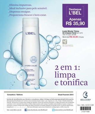_Elimina impurezas.
  _Ideal inclusive para pele sensível.
  _Dispensa enxágue.
  _Proporciona frescor e bem-estar.




                                                                                                   2 em 1:
                                                                                                   limpa
                                                                                                   e tonifica
Serviço de atendimento aos clientes e consultores: 0800-778-8992 ou belcorpresponde@br.belcorp.biz.
Belcorp do Brasil Distribuidora de Cosméticos Ltda. Avenida das Nações Unidas, 12.901, conjuntos 201 e 202, 2º andar - Brooklin Paulista, São
Paulo/SP - CEP 04578-910. Os preços deste catálogo são sugeridos. As fotos são meramente ilustrativas e os objetos decorativos não acompanham
os produtos. A cor e o tamanho dos produtos no folheto impresso podem sofrer variação. Os pedidos serão atendidos até esgotar o estoque. As
promoções e os preços contidos neste catálogo são válidos unicamente nos Estados indicados em www.lbel.com.br e no prazo de vigência desta
campanha, de ___/ ___/ ___ a ___/ ___/ ___. Para mais informações e para acessar virtualmente o catálogo vigente, confira o nosso site.

Site: www.lbel.com.br                      www.facebook.com/lbelbrasil                              www.twitter.com/lbelbrasil
 