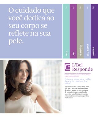 O cuidado que
você dedica ao
seu corpo se
reflete na sua
pele.

                              L’Bel
                              Responde
                 Respondemos todas as suas perguntas sobre beleza.
                 Escreva e comunique-se conosco através de nossa
                 página web: www.lbel.com.br

                 Por que é importante cuidar
                 da pele do contorno dos
                 olhos?
                 A pele dessa área é cinco vezes mais
                 fina que a pele das demais regiões
                 do rosto e possui menos camadas
                 de proteção. Por ser mais frágil e
                 suscetível aos efeitos do tempo,é a
                 primeira área a enrugar e a perder a
                 elasticidade.
 