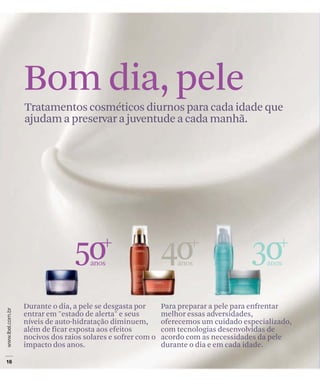 Bom dia, pele
Tratamentos cosméticos diurnos para cada idade que
ajudam a preservar a juventude a cada manhã.




               50   anos
                                           40  anos
                                                                   30   anos




Durante o dia, a pele se desgasta por      Para preparar a pele para enfrentar
entrar em "estado de alerta" e seus        melhor essas adversidades,
níveis de auto-hidratação diminuem,        oferecemos um cuidado especializado,
além de ficar exposta aos efeitos          com tecnologias desenvolvidas de
nocivos dos raios solares e sofrer com o   acordo com as necessidades da pele
impacto dos anos.                          durante o dia e em cada idade.
 