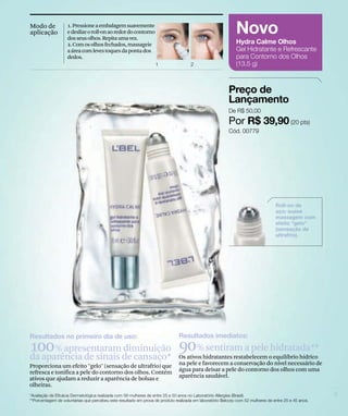 Modo de       1. Pressione a embalagem suavemente
aplicação     e deslize o roll-on ao redor do contorno
              dos seus olhos. Repita uma vez.
              2. Com os olhos fechados, massageie
              a área com leves toques da ponta dos
              dedos.




100 % apresentaramde cansaço* 90 % sentiram a pele hidratada**
da aparência de sinais
                       diminuição
                                                           Os ativos hidratantes restabelecem o equilíbrio hídrico
Proporciona um efeito "gelo" (sensação de ultrafrio) que   na pele e favorecem a conservação do nível necessário de
refresca e tonifica a pele do contorno dos olhos. Contém   água para deixar a pele do contorno dos olhos com uma
ativos que ajudam a reduzir a aparência de bolsas e        aparência saudável.
olheiras.
 