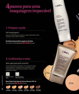 4passos para uma
     maquiagem impecável


1 Prepare a pele
Pré-maquiagem
Atenua visivelmente os poros e rugas, deixando a pele
lisa para a base aderir melhor.




2 Uniformize o tom
Base apta para pele sensível
Com ingredientes de origem 100% mineral, deixa
a pele respirar e melhora sua superfície. Livre
de fragrâncias. Acabamento mate e sedoso e
cobertura média.
 