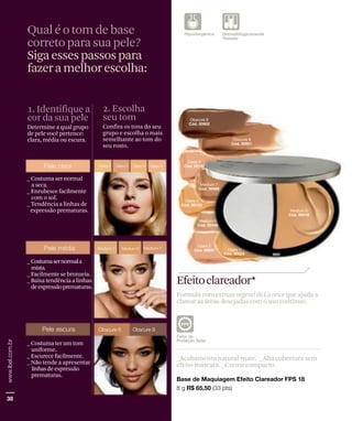 Qual é o tom de base
correto para sua pele?
Siga esses passos para
fazer a melhor escolha:


1. Identifique a             2. Escolha
cor da sua pele              seu tom
Determine a qual grupo       Confira os tons do seu
de pele você pertence:       grupo e escolha o mais
clara, média ou escura.      semelhante ao tom do
                             seu rosto.




_ Costuma ser normal
  a seca.
_ Enrubesce facilmente
  com o sol.
_ Tendência a linhas de
 expressão prematuras.




_ Costumasernormala
  mista.
_ Facilmente se bronzeia.
_ Baixa tendência a linhas
  de expressão prematuras.
                                                      Efeitoclareador*
                                                      Fórmula com extrato vegetal de Licorice que ajuda a
                                                      clarear as áreas desejadas com o uso contínuo.




_ Costuma ter um tom
  uniforme.
_ Escurece facilmente.                                _Acabamento natural-mate. _Alta cobertura sem
_ Não tende a apresentar                              efeito máscara. _Creme compacto.
  linhasde expressão
  prematuras.
 