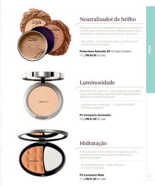 Neutralizador de brilho
Fórmula com micropartículas esféricas que fixam
e melhoram o efeito da base, difuminando a luz e
reduzindo a aparência de linhas de expressão.

_Pós soltos. _Acabamento mate e profissional.
_Cobertura leve e suave.




Luminosidade
Fórmula com Soft Focus, que dispersa a luz sobre
a pele, atenuando a aparência das imperfeições e
deixando o rosto iluminado.

_Acabamento acetinado. _Cobertura média.
_Textura compacta.




Hidratação
Fórmula com Intense Moisture Capsules, ativos
condicionadores que proporcionam maior
hidratação à pele.

_Acabamento mate. _Alta cobertura.
_Textura compacta.
 