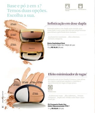 Base e pó 2 em 1?
Temos duas opções.
Escolha a sua.
                     Sofisticação em dose dupla
                     Fórmula prática com dupla ação (úmido atua
                     como base e seco como pó) em um estojo luxuoso
                     para deixar a pele linda num instante.

                     _Acabamento semimate. _Alta cobertura.
                     _Textura compacta.




                     Efeito minimizador derugas*
                     Fórmula com Active Powder Firmness, com ativos
                     de origem vegetal que ajudam a controlar o
                     aparecimento de rugas a longo prazo.




                     _Acabamento mate. _Alta cobertura. _ Textura
                     compacta. _Duplo uso: úmido como base e seco
                     como pó.
 