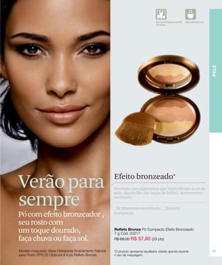 Verão para                   Efeito bronzeado*
                             Fórmula com pigmentos que intensificam a cor da


sempre
                             pele, dando-lhe um toque de brilho. Acabamento
                             acetinado.

                             _Acabamento acetinado. _Textura
Pó com efeito bronzeador ,
                        *
                             compacta.

seu rosto com
um toque dourado,
faça chuva ou faça sol.
 