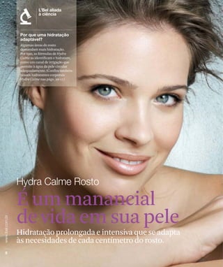 Algumas áreas do rosto
 demandam mais hidratação.
 Por isso, as fórmulas de Hydra
 Calme as identificam e hidratam,
 como um canal de irrigação que
 permite à água da pele circular
 adequadamente. (Confira também
 nossos hidratantes corporais
 Hydra Calme nas págs. 10-11)




É um manancial
de vida em sua pele
Hidratação prolongada e intensiva que se adapta
às necesidades de cada centímetro do rosto.
 