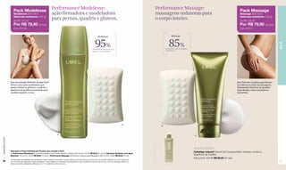 Pack Modelesse
                                                                       Performance Modelesse:                                                                                    Performance Massage:                                                         Pack Massage
                      Modelesse (200 ml) +                             ação firmadora e modeladora                                                                               massagens redutoras para                                                     Massage (200 ml) +
                      Sabonete esfoliante (100 g)                                                                                                                                                                                                             Sabonete esfoliante (100 g)
                      De R$ 122,00
                                                                       para pernas, quadris e glúteos.                                                                           o corpo inteiro.                                                             De R$ 122,00
                      Por R$ 79,90 (40 pts)                                                                                                                                                                                                                   Por R$ 79,90 (40 pts)
                      Cód. 97518.                                                                                                                                                                                                                             Cód. 97517.


                                                                                                                                    Modelesse                                                Massage




                                                                                                                                95%                                                       85%




                                                                                                                                                                                                                                                                                              PELE
                                                                                                                             perceberam mais firmeza nos                               perceberam que as medidas
                                                                                                                             quadris, coxas e glúteos.*                                diminuíram.**




                  Sua tecnologia Esthetic Sculpt Tech                                                                                                                                                                                                      Sua fórmula combina ingredientes
                  oferece uma ação modeladora que                                                                                                                                                                                                          inovadores ao poder da massagem,
                  ajuda a firmar os glúteos e a reduzir a                                                                                                                                                                                                  diminuindo depósitos de gordura
                  aparência de gordura acumulada para                                                                                                                                                                                                      onde desejar, como nos braços e
                  modelar quadris e coxas.                                                                                                                                                                                                                 nas pernas.




                                                                                                                                                                    B
                                                                                                                                                                                   B



                                                                               A
                                                                                                                                                                                                                    C
www.lbel.com.br




                                                                                                                                                                                                                   Anticelulite
                  Descrição e Preço Individual por Produto que compõe o Pack
                                                                                                                                                                                                                   Cellutâge Intensif Creme Gel Corporal Efeito Intensivo contra a
                  A. Performance Modelesse Creme Remodelador para Coxas, Quadris e Glúteos 200 ml Cód. 07556 R$ 92,50 (47 pts) B. Sabonete Esfoliante com Algas
                  Marinhas 100 g Cód. 23576 R$ 29,50 (15 pts) C. Performance Massage Gel Redutor Corporal para Massagens 200 ml Cód. 02923 R$ 92,50 (47 pts)
                                                                                                                                                                                                                   Aparência da Celulite
                                                                                                                                                                                                                   200 g Cód. 00739 R$ 92,50 (47 pts)
                  *Porcentagem de avaliadas que perceberam esse resultado nos quadris, coxas e glúteos na 5a semana de uso em prova de produto realizada com 59 mulheres de
 38               25 a 45 anos pelo laboratório Claim (Argentina).**Porcentagem de voluntárias que perceberam esse resultado na 4a semana de uso, com uma aplicação diária, em                                                                                                                39
                  prova de produto realizada por Belcorp com 112 mulheres de 20 a 40 anos.
 