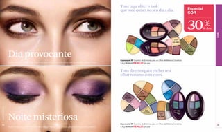 Tons para obter o look
                                                                                                                                   que você quiser no seu dia a dia.                                                                 Especial
                                                                                                                                                                                                                                     COR

                                                                                                                                                                                                                      Fantasie
                                                                                                                                                                                                                      en Rose
                                                                                                                                                                                                                     Cód. 02406



                                                                                                                                                                                                                                    30            %
                                                                                                                                                                                                                                                 de desc.




                                                                                                                                                                                                                                                            COR
                                                                                                                                              Explotion
                                                                                                                                             de Couleur                                                                 Femme
                                                                                                                                             Cód. 01774                                                                 en Rose
                                                                                                                                                                                                                       Cód. 02875
                                                                                                                                                                                Tabac
                                                                                                                                                                              Lumineuse
                                                                                                                                                                              Cód. 01742

                                                                                                                                                                                                                                     Amazon




                  Dia provocante
                                                                                                                                                                                                                                     Festival
                                                                                                                                                                                                                                    Cód. 02306




                                                                                                                                   Expressive XP Quarteto de Sombras para os Olhos de Máxima Cobertura
                  Modelo maquiada: sombra Tabac Lumineuse, máscara Amplifiant Noir e Estojo para Sobrancelhas e Olhos Perfeitos.
                                                                                                                                   4.4 g R$ 69,00 R$ 48,30 (24 pts)



                                                                                                                                   Tons diversos para encher seu
                                                                                                                                   olhar noturno com cores.



                                                                                                                                                            Exotic                                        Marine
                                                                                                                                        Velours             Caves                                       Cód. 01753
                                                                                                                                       de Couleur         Cód. 02398
                                                                                                                                       Cód. 02260



                                                                                                                                                                                                                       Feminin
                                                                                                                                                                                                                       Couleur
                                                                                                                                                                                                                      Cód. 02409
www.lbel.com.br




                                                                                                                                                                  Terre
                                                                                                                                                                Surrealisté




                  Noite misteriosa
                                                                                                                                                                Cód. 01642
                                                                                                                                                                                             Reflets
                                                                                                                                                                                              Doré
                                                                                                                                                                                           Cód. 01452




                                                                                                                                   Expressive XP Quarteto de Sombras para os Olhos de Máxima Cobertura
 48                                                                                                                                                                                                                                                         49
                  Modelo maquiada: sombra Feminin Couleur, máscara Máximma Noir e Estojo para Sobrancelhas e Olhos Perfeitos.      4.4 g R$ 69,00 R$ 48,30 (24 pts)
 