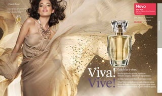 _Floral-floral
                  Uma fragrância que representa
                                                                            Novo
                  a festa de aromas, como as                                Viva! Vive!
                  bolhas de uma espumante,                                  Eau de Parfum Pour Femme/
                  unida a nuances florais.                                  Perfume

                                                                          Viva! Vive! Eau de Parfum Pour
                                                                          Femme/Perfume
                                                                          50 ml Cód. 02946 R$ 90,00




                                                                                                           PERFUMES
                                                                          R$ 72,00 (36 pts)




                                                  Viva!   Celebrar é viver.
                                                          Sorria quando sentir vontade.
                                                          Irradie alegria. Desfrute o presente.



                                                  Vive!
www.lbel.com.br




                                                          A vida é para celebrar intensamente.
                                                          Viva! Vive! transforme cada dia em uma
                                                          festa de luxo. Um perfume para que seus
                                                          melhores momentos sejam vividos agora.
 64                                                                                                        65
 