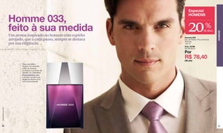 Especial

                  Homme 033,
                                                                     HOMENS


                  feito à sua medida                                 20               %
                                                                                     de desc.




                                                                                                HOMENS
                  Um aroma inspirado no homem com espírito        Homme 033
                  arrojado, que a cada passo, sempre se destaca   Eau de Parfum Pour Homme/
                                                                  Perfume
                  por sua elegância.                              100 ml
                                                                  Cód. 24788
                                                                  De R$ 98,00

                                                                  Por
                                                                  R$ 78,40
                                                                  (39 pts)
                          Tipo: aromática-
                          fougère. Envolventes
                          notas de lavanda,
                          conhaque e acordes de
                          sândalo de Cashemira.
                          Personalidade: para
                          o homem que tem sua
                          elegância natural como
                          uma marca pessoal.
www.lbel.com.br




 84                                                                                             85
 