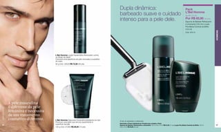 Dupla dinâmica:                                                                              Pack
                                                                                               barbeado suave e cuidado                                                                     L'Bel Homme
                                                                                                                                                                                            De R$ 101,50

                                                                                               intenso para a pele dele.                                                                    Por R$ 65,90 (33 pts)
                                                                                                                                                                                            Espuma de Barbear Refrescante
                                                                                                                                                                                            e Umectante (150 ml) e Loção
                                                                                                                                                                                            Pós-Barba Controle de Brilho
                                                                                                                                                                                            (100 ml)




                                                                                                                                                                                                                            HOMENS
                                                                                                                                                                                            Cód. 97513




                                         L'Bel Homme Loção Facial Efeito Renovador contra
                                         os Sinais da Idade
                                         Concede uma aparência de pele renovada à superfície
                                         do rosto.
                                         50 g Cód. 02528 R$ 72,00 (36 pts)




                  A pele masculina
                  é diferente da pele
www.lbel.com.br




                  feminina e necessita
                  de um tratamento
                  cosmético diferente.   L'Bel Homme Sabonete Facial Microesfoliante em Gel    A foto do barbeador é referencial.
                                         Promove uma ação que renova suavemente a
                                                                                               Descrição e Preço Individual por Produto que compõe o Pack
 96                                      superfície da pele.                                                                                                                                                                97
                                                                                               Espuma de Barbear Refrescante e Umectante 150 ml Cód. 01519 R$ 61,50 (31 pts) Loção Pós-Barba Controle de Brilho 100 ml
                                         120 g Cód. 01283 R$ 29,50 (15 pts)                    Cód. 01510 R$ 40,00 (20 pts)
 