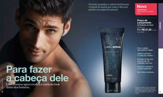 Permite modelar o cabelo facilmente
                                                             e mantê-lo assim por todo o dia sem     Novo
                                                             perder seu aspecto natural.             L'Bel Homme
                                                                                                     Gel Modelador de Cabelo
                                                                                                     125 g



                                                                                                      Preço de
                                                                                                      Lançamento




                                                                                                                                             HOMENS
                                                                                                      Gel Modelador de Cabelo
                                                                                                      De R$ 32,00
                                                                                                      Por R$ 27,20 (13 pts)
                                                                                                      Cód. 09653




                                                                                                     _Fixa o cabelo
                                                                                                      sem deixá-lo rígido.
                                                                                                     _Ajuda a prevenir
                                                                                                      a caída de cabelo.*
                                                                                                     _Protege os fios dos                	
                                                                                                     	 raios do sol, da 		
                                                                                                     	 umidade e do suor.




                  Para fazer
                                                                                                     _Umecta e refresca
                                                                                                      o couro cabeludo.
                                                                                                     _Não deixa resíduos.



                  a cabeça dele
www.lbel.com.br




                  L'Bel Homme agora modela e cuida do look
                  diário dos homens.                                                               *Devido à quebra. Teste de Eficácia
                                                                                                   realizado nos Laboratórios Belcorp
                                                                                                   com 60 amostras de cabelo natural,
 98                                                                                                com uma média de melhoria de              99
                                                                                                   74,8%.
 