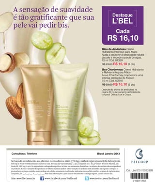 A sensação de suavidade
                                                                                                                                                 Destaque
                 é tão gratificante que sua                                                                                                     L’BEL
                 pele vai pedir bis.
                                                                                                                                                     Cada
                                                                                                                                          R$ 16,10
                                                                                                                                   Óleo de Amêndoas Creme
                                                                                                                                   Hidratante Intensivo para Mãos
                                                                                                                                   Ajuda a devolver a oleosidade natural
                                                                                                                                   da pele e impede a perda de água.
                                                                                                                                   75 ml Cód. 01399
                                                                                                                                   R$ 23,00 R$ 16,10 (8 pts)

                                                                                                                                   Uva Chardonnay Creme Hidratante
                                                                                                                                   e Refrescante para Mãos
                                                                                                                                   A uva Chardonnay proporciona uma
                                                                                                                                   intensa sensação de frescor.
                                                                                                                                   75 ml Cód. 03046
                                                                                                                                   R$ 23,00 R$ 16,10 (8 pts)
                                                                                                                                   Desfrute do aroma de amêndoas na
                                                                                                                                   página 69 no lançamento do hidratante
                                                                                                                                   corporal. Délice pour le Corps.
www.lbel.com




               Consultora / Telefone                                                                                         Brasil Janeiro 2013

               Serviço de atendimento aos clientes e consultores: 0800-778-8992 ou belcorpresponde@br.belcorp.biz.
               Belcorp do Brasil Distribuidora de Cosméticos Ltda. Avenida das Nações Unidas, 12.901, conjuntos 201 e 202, 2º andar - Brooklin Paulista, São
               Paulo/SP - CEP 04578-910. Os preços deste catálogo são sugeridos. As fotos são meramente ilustrativas e os objetos decorativos não acompanham
               os produtos. A cor e o tamanho dos produtos no folheto impresso podem sofrer variação. Os pedidos serão atendidos até esgotar o estoque. As
               promoções e os preços contidos neste catálogo são válidos unicamente nos Estados indicados em www.lbel.com.br e no prazo de vigência desta
               campanha, de ___/ ___/ ___ a ___/ ___/ ___. Para mais informações e para acessar virtualmente o catálogo vigente, confira o nosso site.
100
               Site: www.lbel.com.br                      www.facebook.com/lbelbrasil                              www.twitter.com/lbelbrasil
 