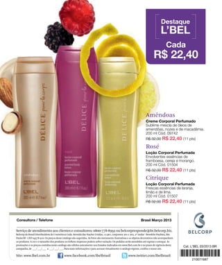 Amêndoas




                                                                                                                    Rosé




                                                                                                                    Citrique




Serviço de atendimento aos clientes e consultores: 0800-778-8992 ou belcorpresponde@br.belcorp.biz.
Belcorp do Brasil Distribuidora de Cosméticos Ltda. Avenida das Nações Unidas, 12.901, conjuntos 201 e 202, 2º andar - Brooklin Paulista, São
Paulo/SP - CEP 04578-910. Os preços deste catálogo são sugeridos. As fotos são meramente ilustrativas e os objetos decorativos não acompanham
os produtos. A cor e o tamanho dos produtos no folheto impresso podem sofrer variação. Os pedidos serão atendidos até esgotar o estoque. As
promoções e os preços contidos neste catálogo são válidos unicamente nos Estados indicados em www.lbel.com.br e no prazo de vigência desta
campanha, de ___/ ___/ ___ a ___/ ___/ ___. Para mais informações e para acessar virtualmente o catálogo vigente, confira o nosso site.

Site: www.lbel.com.br                      www.facebook.com/lbelbrasil                              www.twitter.com/lbelbrasil
 