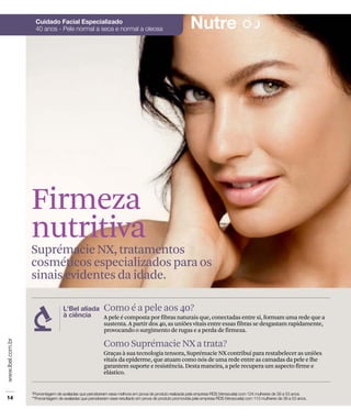 Firmeza
nutritiva
Suprémacie NX, tratamentos
cosméticos especializados para os
sinais evidentes da idade.

             Como é a pele aos 40?
             A pele é composta por fibras naturais que, conectadas entre si, formam uma rede que a
             sustenta. A partir dos 40, as uniões vitais entre essas fibras se desgastam rapidamente,
             provocando o surgimento de rugas e a perda de firmeza.

             Como Suprémacie NX a trata?
             Graças à sua tecnologia tensora, Suprémacie NX contribui para restabelecer as uniões
             vitais da epiderme, que atuam como nós de uma rede entre as camadas da pele e lhe
             garantem suporte e resistência. Desta maneira, a pele recupera um aspecto firme e
             elástico.
 