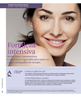 Fortaleza
intensiva
Renovânce, tratamentos
cosméticos especializados para os
sinais avançados do tempo.


             Como é a pele aos 50?
             Nesta idade, as barreiras que protegem as células da pele se desgastam, provocando
             ressecamento, perda de firmeza e o surgimento de rugas acentuadas.

             Como Renovânce a trata?
             A tecnologia de Renovânce auxilia na reparação das barreiras que protegem as células
             da pele, conhecidas como telômeros. Dessa forma, previne a deterioração das células,
             fortalecendo as estruturas da pele e contendo o avanço de outros sinais da idade.
             Além disso, sua ação hidrata a pele e melhora sua elasticidade.
 