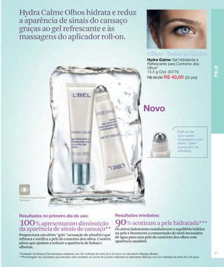 Hydra Calme Olhos hidrata e reduz
a aparência de sinais do cansaço
graças ao gel refrescante e às
massagens do aplicador roll-on.

                                                                              Olhos - Todas as idades




100 % apresentaramde cansaço** 90 % sentiram a pele hidratada***
da aparência de sinais
                       diminuição
                                                           Os ativos hidratantes restabelecem o equilíbrio hídrico
Proporciona um efeito "gelo" (sensação de ultrafrio) que   na pele e favorecem a conservação do nível necessário
refresca e tonifica a pele do contorno dos olhos. Contém   de água para uma pele do contorno dos olhos com
ativos que ajudam a reduzir a aparência de bolsas e        aparência saudável.
olheiras.
 