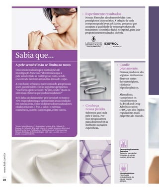 Experimente resultados
                                                                         Nossas fórmulas são desenvolvidas com
                                                                         prestigiosos laboratórios. A criação de cada
                                                                         composto pode levar até 5 anos, processo que
                                                                         assegura a qualidade de nossos produtos de
                                                                         tratamento cosmético facial e corporal, para que
                                                                         proporcionem resultados visíveis.




Sabia que...
A pele sensível não se limita ao rosto                                                                Confie
Um estudo realizado por instituições de                                                               plenamente
investigação francesas* determinou que a                                                              Nossos produtos são
pele sensível não se restringe ao rosto, sendo                                                        seguros: realizamos
encontrada também em outras áreas do corpo.                                                           diversos testes
                                                                                                      dermatológicos,
A conclusão se baseou na resposta de 400 pessoas                                                      clínicos e
a um questionário com as seguintes perguntas:                                                         hipoalergênicos.
"Você tem a pele sensível? Se sim, onde? Quais os
sintomas e fatores que os desencadeiam?"
                                                                                                      Além disso,
85% delas declararam ter pele sensível no rosto e                                                     cumprimos os
70% responderam que apresentam essa condição                                                          requerimentos
em outras áreas. Entre os fatores desencadeadores                                                     da Food and Drug
citados estavam o frio, o calor, o estresse,                             Conheça                      Administration
cosméticos, o atrito com roupas, entre outros.                           nossa paixão                 (FDA), um dos órgãos
                                                                         Sabemos que cada             reguladores mais
                                                                         pele é única. Por            exigentes do mundo.
                                                                         isso pesquisamos
                                                                         para desenvolver as
*Fonte: Saint-Martory, C , Roguedas-Contios, A.M., Sibaud, V.,
                                                                         melhores soluções
Degouy, A., Schmitt, A.M. and Misery, L. (2008), Sensitive skin is not   específicas.
limited to the face. Publicado en British Journal of Dermatology
(Revista Britânica de Dermatologia), 158: 130–133. doi: 10.1111/
j.1365-2133.2007.08280.
 
