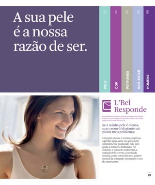 A sua pele
é a nossa
razão de ser.


                             L’Bel
                             Responde
                Respondemos todas as suas perguntas sobre beleza.
                Escreva e comunique-se conosco através de nossa
                página web: www.lbel.com.br

                Se a minha pele é oleosa,
                usar creme hidratante vai
                piorar meu problema?
                Uma pele oleosa é menos propensa
                a perder água, uma vez que o sebo
                naturalmente produzido pela pele
                ajuda a mantê-la hidratada. No
                entanto, a poluição ambiental, a
                radiação UV, o vento, a umidade
                relativa, entre outros fatores, podem
                ressecá-la, tornando necessário o uso
                de umectantes.
 