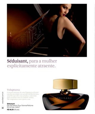 Séduisant, para a mulher
explicitamente atraente.



Voluptuosa
O aroma cativante de uma fragrância oriental-
vainilla mesclada com acordes da flor de lótus,
uma flor que abre suas pétalas a cada noite
para encantar com seu sedutor aroma.
Tão enigmática como quem a usa.
 