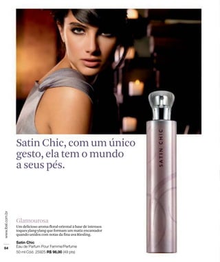 Satin Chic, com um único
gesto, ela tem o mundo
a seus pés.



Glamourosa
Um delicioso aroma floral-oriental à base de intensos
toques ylang-ylang que formam um matiz encantador
quando unidos com notas da fina uva Riesling.
 