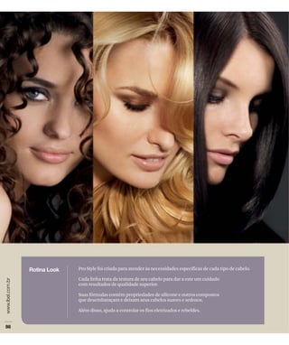 Pro Style foi criada para atender às necessidades específicas de cada tipo de cabelo.

Cada linha trata da textura de seu cabelo para dar a este um cuidado
com resultados de qualidade superior.

Suas fórmulas contêm propriedades de silicone e outros compostos
que desembaraçam e deixam seus cabelos suaves e sedosos.

Além disso, ajuda a controlar os fios eletrizados e rebeldes.
 