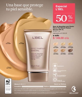 Especial 
L'BEL 
Claire 4 
Cód. 01844 
Medium 5 
Cód. 01838 
Medium 6 
Cód. 01842 
Medium 7 
Cód. 01845 
Obscure 8 
Cód. 01846 
Obscure 9 
Cód. 01843 
Una base que protege 
tu piel sensible. 
50 % 
dcto 
Base de Maquillaje para Rostro 
Efecto Piel Natural Textura 
Mousse FPS 16. 
30 g e 1 oz. 
Valorizado en $ 300.00 
a solo 
$ 149.00 c/u 
Hipoalergénico 
Dermatológicamente 
Probado 
No Comedogénico 
(no tapa los poros) 
Factor de 
Protección Solar 
FPS 
Claire 1 
Cód. 01839 
Claire 2 
Cód. 01841 
Claire 3 
Cód. 01840 
México C-16 2014 Salud es Belleza 
Consultora Teléfono 
Llama al 01-800-BELCORP (2352677) a nivel nacional. Visita nuestra página web: www.lbel.com 
Este catálogo se encuentra vigente desde el 21 de Octubre de 2014 
Las etiquetas de las fotos de los productos que aparecen en el catálogo son referenciales. Aviso Cofepris 113300EL950123. 
Podrás recibir productos marcados con L’Bel Paris. La ilustración de los productos es referencial. 
