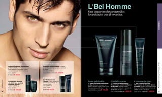 L'Bel Homme
                                                                                               Una línea completa con todos
                                                                                               los cuidados que él necesita.




                                                                                                                                                                                                                    HOMBRES
                                                                                                                                                                              C


                                                                                                       A




                                                                                                                                                  B




               Hidrata la piel                       Controla la caída




                                                                                                                                                                                                                    Promoción Divine Argenté Plateado, P 99
               Espuma de Afeitar Refrescante         Shampoo para Hombres. Fortalece
               y Humectante. Humecta para un         el cabello, controla su caída y combate
               mejor afeitado y previene cortes y    la caspa.
               enrojecimientos. 150 ml e 5 fl. oz.   250 ml e 8.4 fl. oz.
               Cód. 03043                            Cód. 09089 $ 160.00 $ 110.00
               $ 125.00 $ 89.00

                                                     Fija el cabello
               Refresca                              Gel Modelador de
www.lbel.com




               Loción para después                   Cabello. Fija el cabello de               Suave exfoliación                       Cuidado rostro                       Contorno de ojos
               de afeitar que ayuda a                manera muy natural, sin
                                                                                               A. Jabón Facial Microexfoliante         B. Loción Facial de Efecto           C. Gel Contorno de Ojos
               controlar el brillo.                  tornarlo rígido.
                                                                                               en Gel. Combate el exceso de            Regenerador contra los Signos        Minimizador de Arrugas, Ojeras
               100 ml e 3.4 fl. oz.                  125 g e 4.4 oz.
                                                                                               grasa y renueva la piel gracias a sus   de la Edad. Hidrata la piel y        y Bolsas. Ayuda a minimizar arrugas
               Cód. 02064                            Cód. 11064                                microexfoliantes.120 ml e 4 fl. oz.     contribuye a reducir el aspecto de   y signos de fatiga, rejuveneciendo la
               $ 230.00 $ 169.00                     $ 95.00 $ 65.00                           Cód. 02526 $ 210.00 $ 105.00            las arrugas. 50 g e 1.7 oz.          mirada. 15 ml e .50 fl. oz.
 92                                                                                                                                    Cód. 02460 $ 560.00 $ 280.00         Cód. 02725 $ 360.00 $ 180.00                93
 