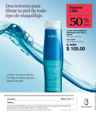 Dos texturas para                                                                                       Especial
librar tu piel de todo                                                                                  L’BEL



                                                                                                        50
tipo de maquillaje.
                                                                                                                              %
                                                                                                                              dcto

                                                                                                     Loción Demaquilladora
                                                                                                     Hidratante para Ojos y
                                                                                                     Rostro
                                                                                                     125 ml e 4.2 fl. oz.
                                                                                                     Cód. 23324
                                                                                                     Precio Normal $ 220.00

                                                                                                     a solo
                                                                                                     $ 105.00




_2 fases: acuosa y oleosa.
_No deja residuos grasos.
_Suaviza la piel.




                                                                                                                                     IMPRESIÓN: METROCOLOR DE MÉXICO, S.A. DE C.V.


 Consultora                                                                                   México C-05 2013

 Teléfono

 Llama al 01-800-BELCORP (2352677) a nivel nacional. Visita nuestra página web: www.lbel.com
 Este catálogo se encuentra vigente desde 11 de Marzo de 2013.
 Las etiquetas de las fotos de los productos que aparecen en el catálogo son referenciales.   Salud es Belleza
 