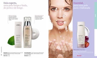 Dois experts,                                                                                                 Essential,
                  uma pele limpa e linda,                                                                                       para uma pele
                  de perto e de longe.                                                                                          pura e hidratada




                                                                                                                                                                                         PELE
                               Máscara esfoliante                                                    Minimizador de poros
                               Com finos microgrãos                                                  Atenua visivelmente o
                               esfoliantes aliados ao                                                tamanho dos poros
                               frescor da menta, elimina                                             e controla a oleosidade,
                               células mortas e controla                                             matificando a pele.
                               o brilho.
www.lbel.com.br




                                                                                                                                Pele mista e/ou seca
                                                                                                                                Máscara Facial Tripla Hidratação
                                                                                                                                O óleo de ameixeira elimina impurezas presentes em seu
                  Essential Máscara Facial Esfoliante Proporciona uma   Pore Spécialiste Loção Facial Intensiva Minimizadora    rosto, oferece hidratação profunda e concede bem-estar
                  limpeza profunda, bem-estar e conforto à pele.        de Poros Ajuda a reduzir o brilho excessivo no rosto.   para sua pele.
 24
                  60 g Cód. 01493                                       30 ml Cód. 03286                                        60 g Cód. 01251                                          25
                  R$ 51,00 (27 pts)                                     R$ 90,00 (46 pts)                                       R$ 51,00 R$ 23,90 (13 pts)
 